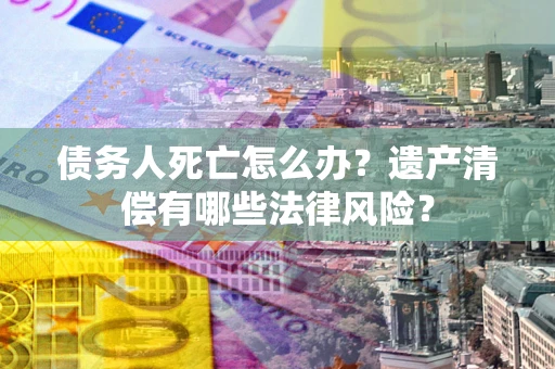 北京债务人死亡怎么办？遗产清偿有哪些法律风险？