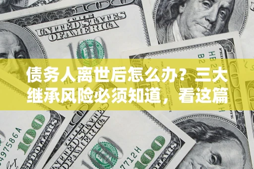 北京债务人离世后怎么办？三大继承风险必须知道，看这篇就够了