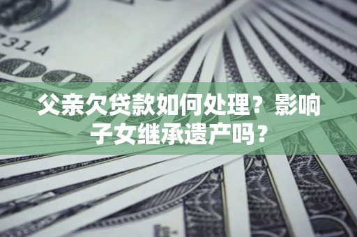 北京父亲欠贷款如何处理?影响子女继承遗产吗? 北京父亲欠贷款如何处理?影响子女继承遗产吗?